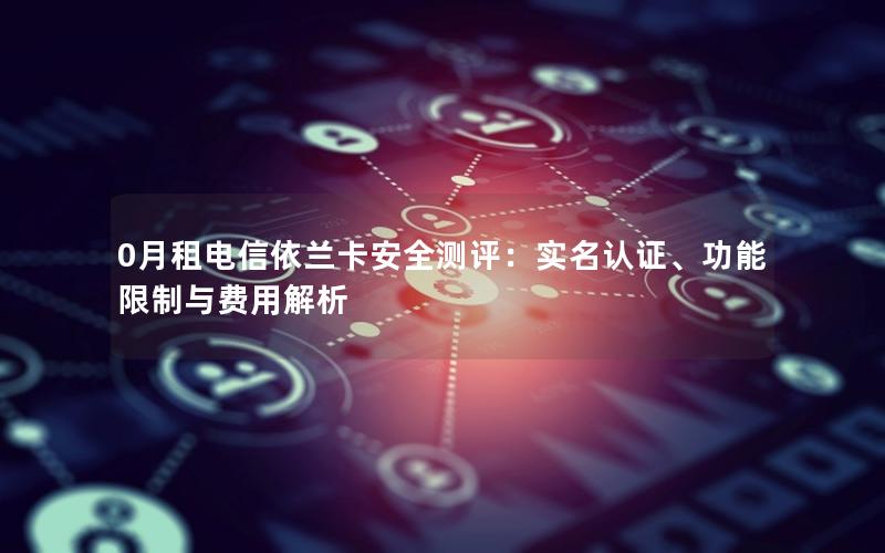 0月租电信依兰卡安全测评：实名认证、功能限制与费用解析