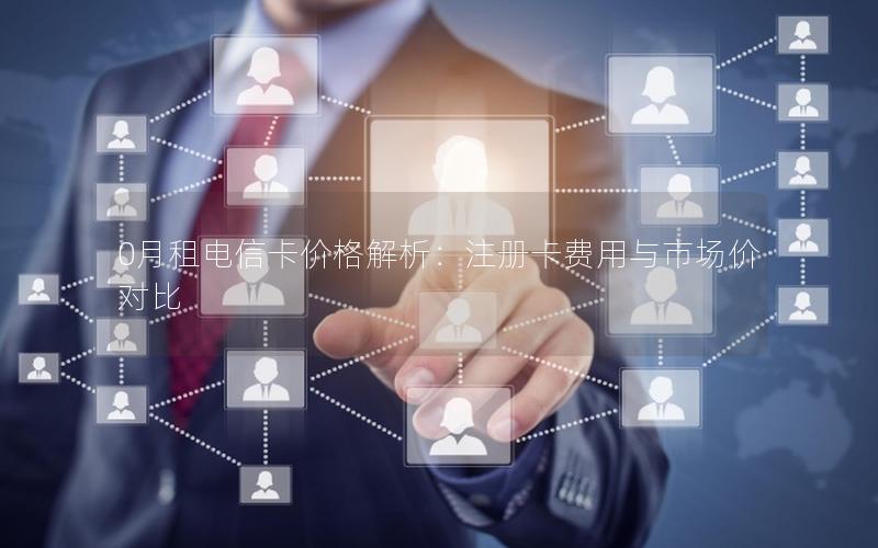 0月租电信卡价格解析：注册卡费用与市场价对比