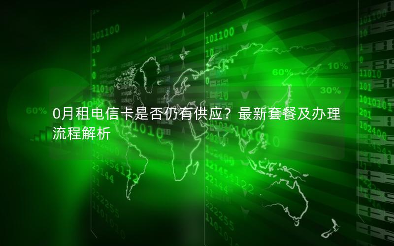 0月租电信卡是否仍有供应？最新套餐及办理流程解析