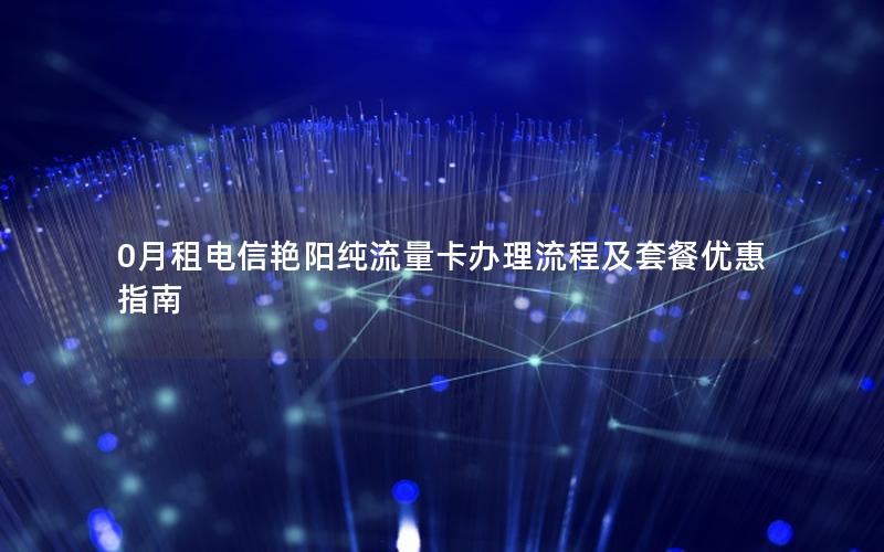 0月租电信艳阳纯流量卡办理流程及套餐优惠指南