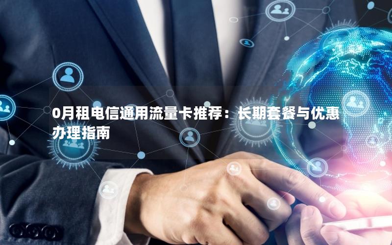 0月租电信通用流量卡推荐：长期套餐与优惠办理指南