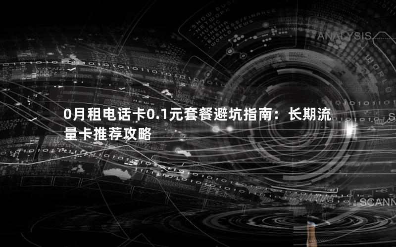 0月租电话卡0.1元套餐避坑指南：长期流量卡推荐攻略
