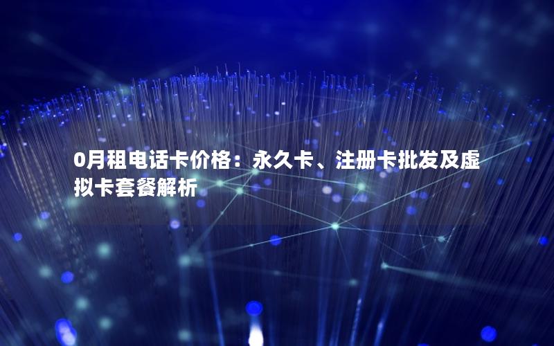 0月租电话卡价格：永久卡、注册卡批发及虚拟卡套餐解析