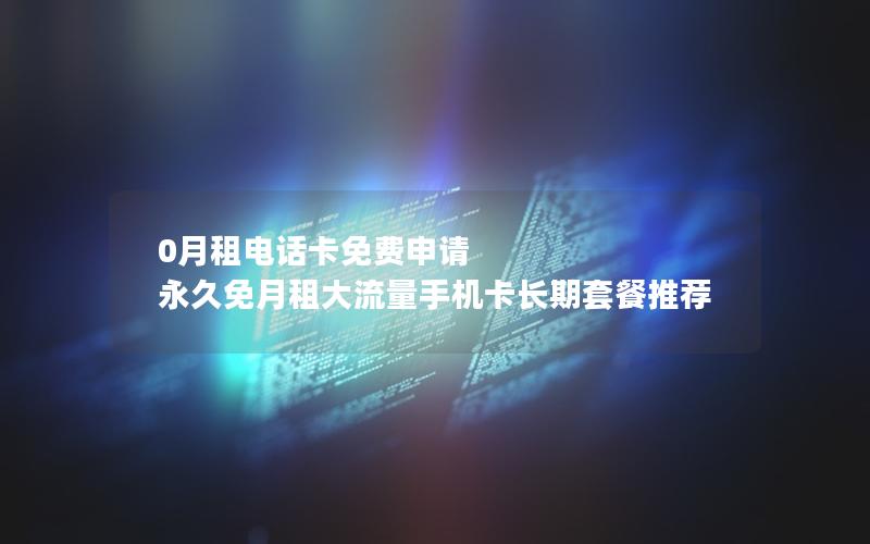 0月租电话卡免费申请 永久免月租大流量手机卡长期套餐推荐