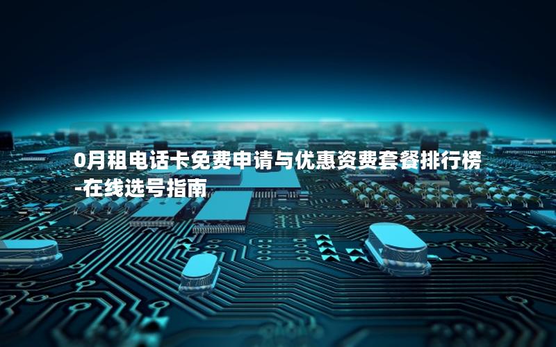 0月租电话卡免费申请与优惠资费套餐排行榜-在线选号指南