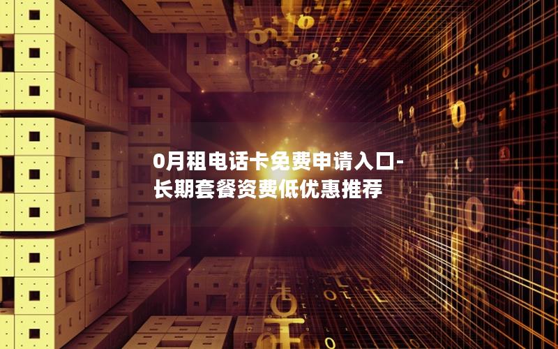 0月租电话卡免费申请入口-长期套餐资费低优惠推荐