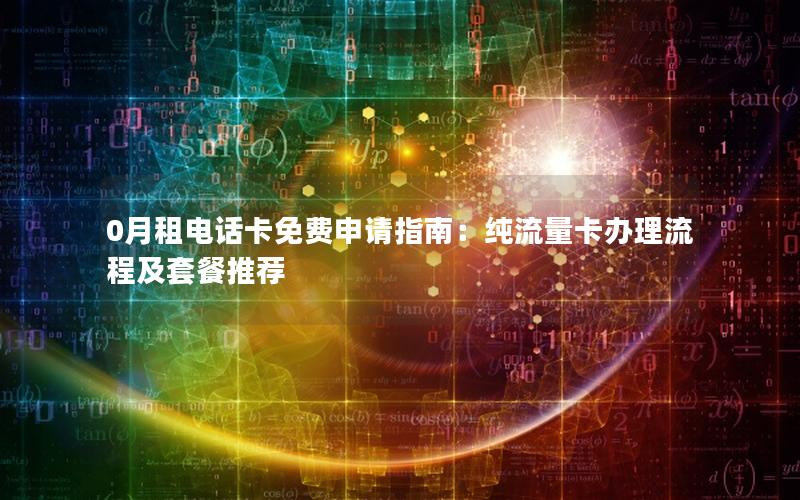 0月租电话卡免费申请指南：纯流量卡办理流程及套餐推荐