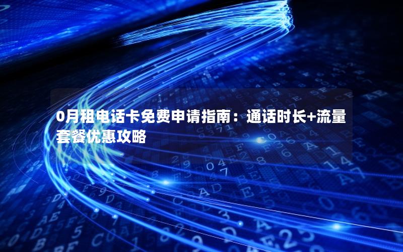 0月租电话卡免费申请指南：通话时长+流量套餐优惠攻略