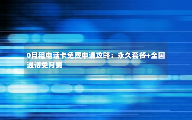 0月租电话卡免费申请攻略：永久套餐+全国通话免月费