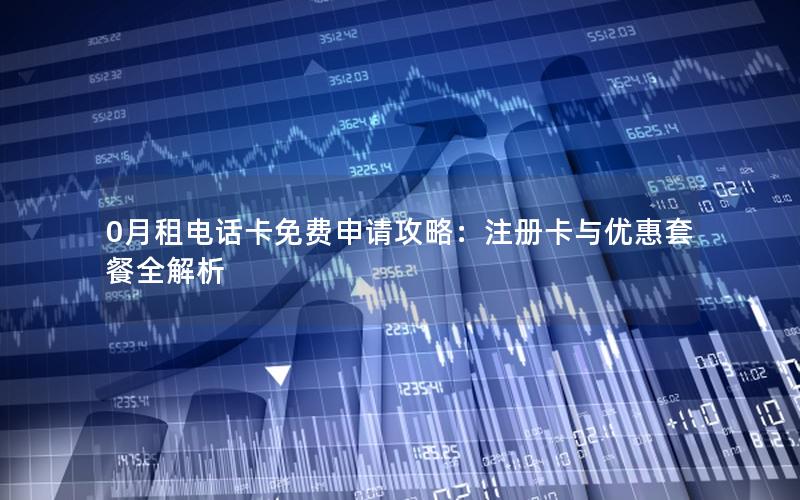 0月租电话卡免费申请攻略：注册卡与优惠套餐全解析
