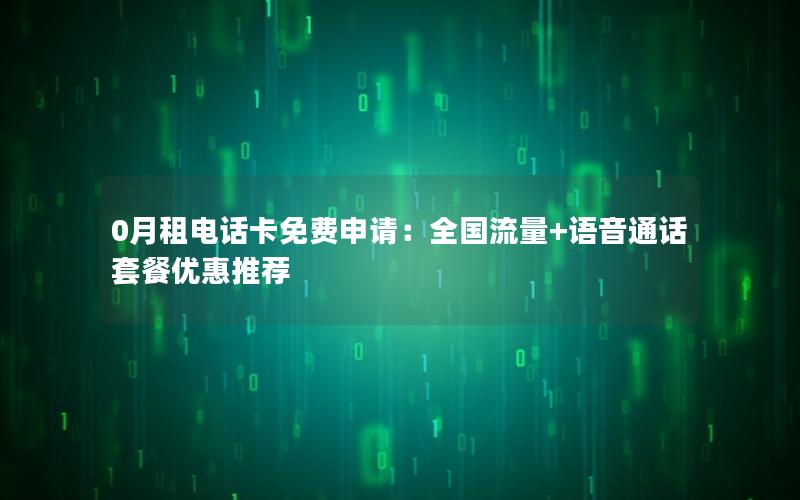0月租电话卡免费申请：全国流量+语音通话套餐优惠推荐