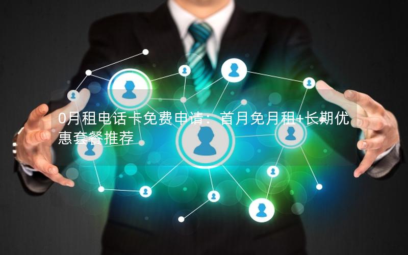 0月租电话卡免费申请：首月免月租+长期优惠套餐推荐