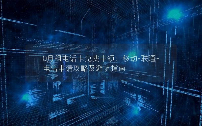 0月租电话卡免费申领：移动-联通-电信申请攻略及避坑指南