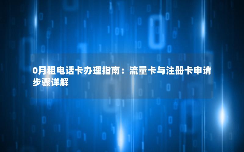 0月租电话卡办理指南：流量卡与注册卡申请步骤详解