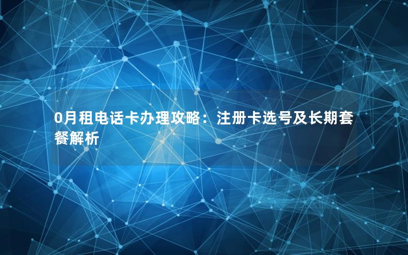 0月租电话卡办理攻略：注册卡选号及长期套餐解析