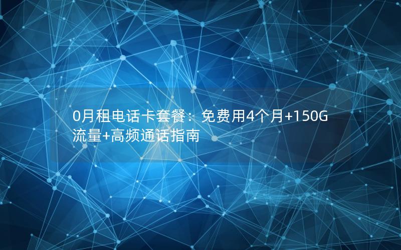 0月租电话卡套餐：免费用4个月+150G流量+高频通话指南