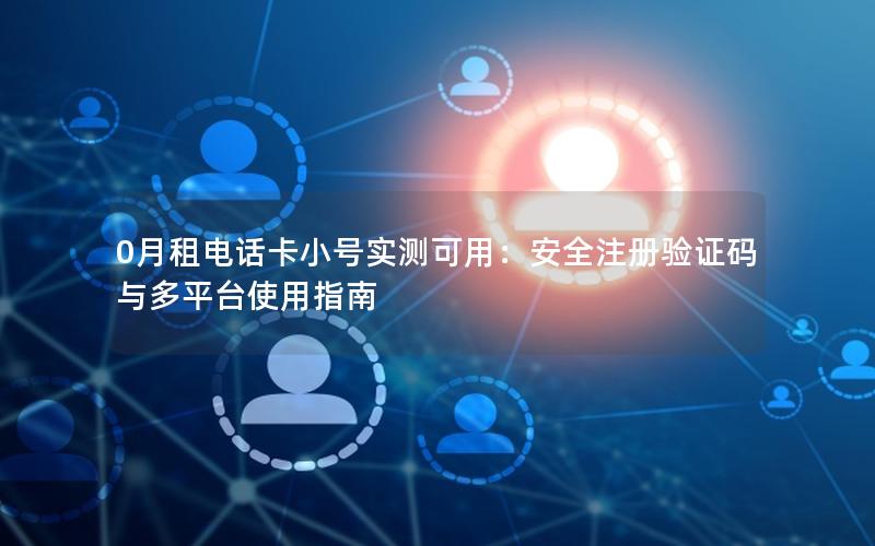0月租电话卡小号实测可用：安全注册验证码与多平台使用指南