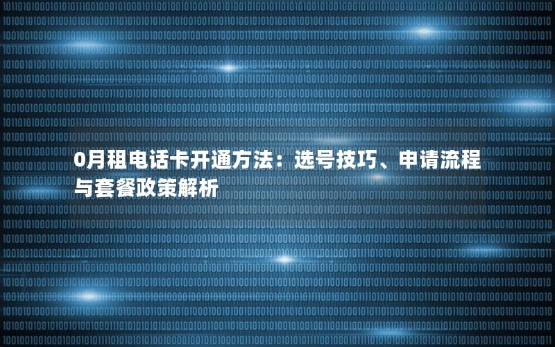 0月租电话卡开通方法：选号技巧、申请流程与套餐政策解析