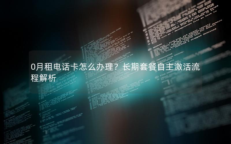 0月租电话卡怎么办理？长期套餐自主激活流程解析