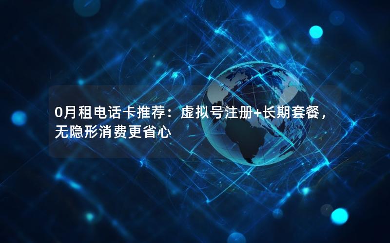 0月租电话卡推荐：虚拟号注册+长期套餐，无隐形消费更省心