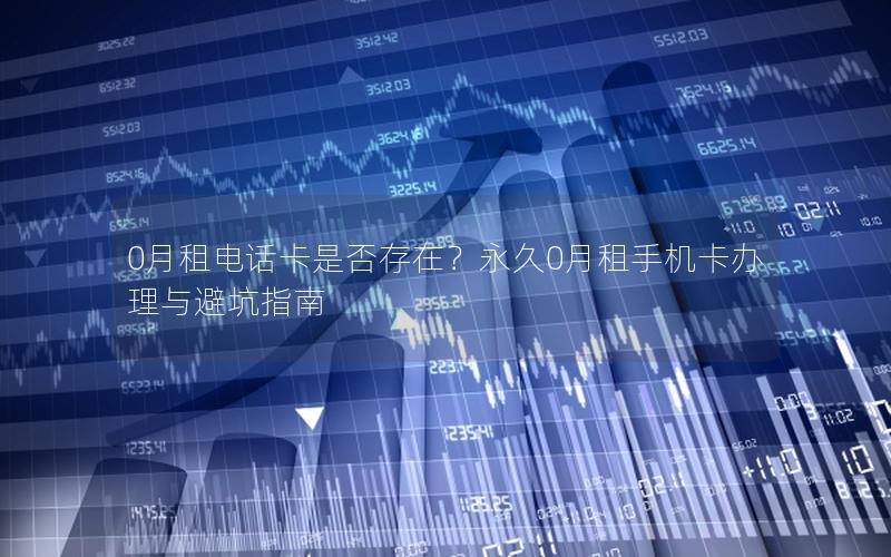 0月租电话卡是否存在？永久0月租手机卡办理与避坑指南
