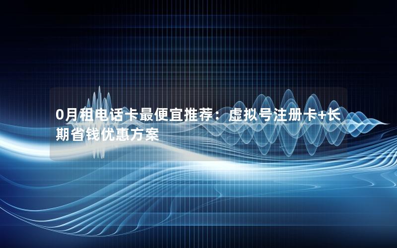 0月租电话卡最便宜推荐：虚拟号注册卡+长期省钱优惠方案