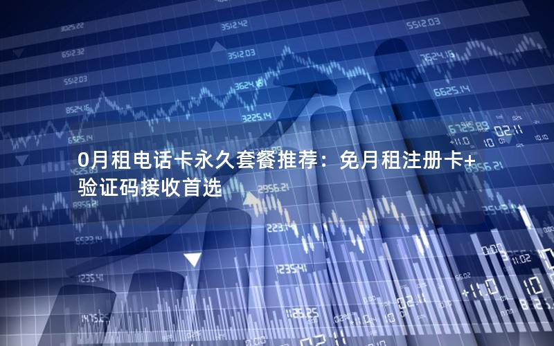 0月租电话卡永久套餐推荐：免月租注册卡+验证码接收首选
