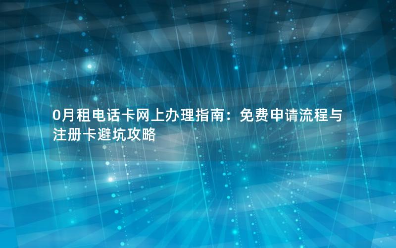 0月租电话卡网上办理指南：免费申请流程与注册卡避坑攻略