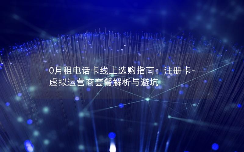 0月租电话卡线上选购指南：注册卡-虚拟运营商套餐解析与避坑