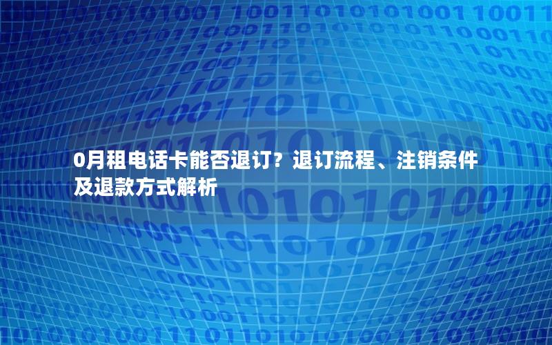 0月租电话卡能否退订？退订流程、注销条件及退款方式解析