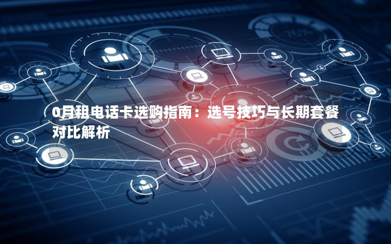 0月租电话卡选购指南：选号技巧与长期套餐对比解析