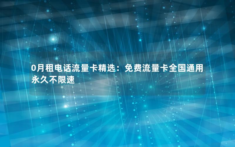 0月租电话流量卡精选：免费流量卡全国通用永久不限速