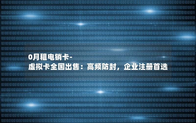 0月租电销卡-虚拟卡全国出售：高频防封，企业注册首选