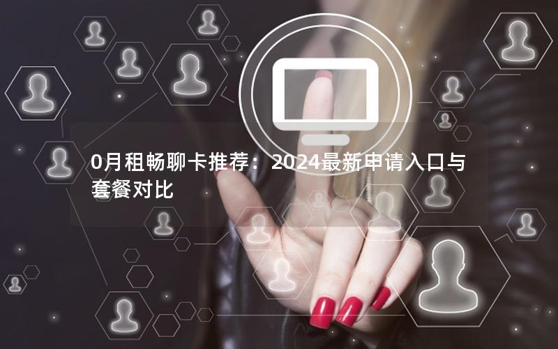 0月租畅聊卡推荐：2024最新申请入口与套餐对比