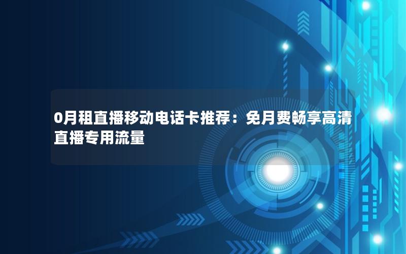 0月租直播移动电话卡推荐：免月费畅享高清直播专用流量
