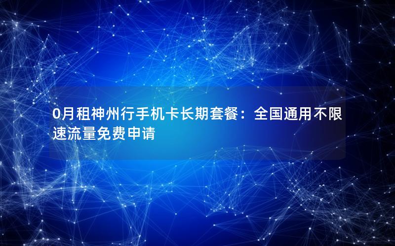 0月租神州行手机卡长期套餐：全国通用不限速流量免费申请
