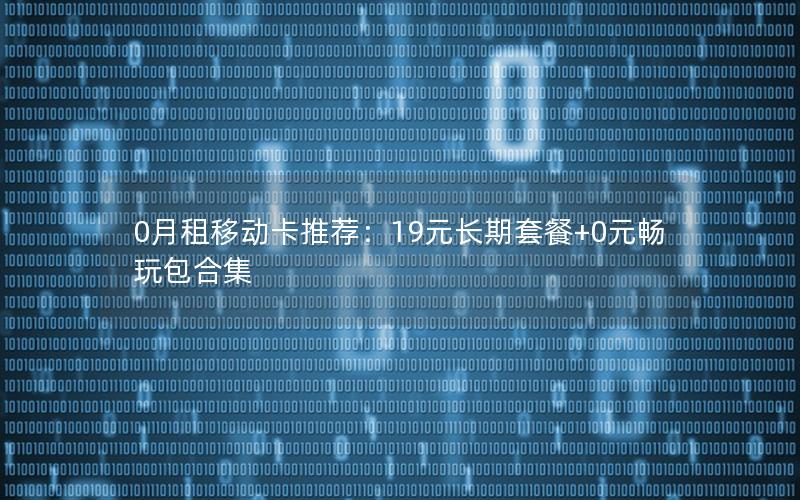 0月租移动卡推荐：19元长期套餐+0元畅玩包合集