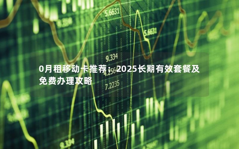 0月租移动卡推荐：2025长期有效套餐及免费办理攻略