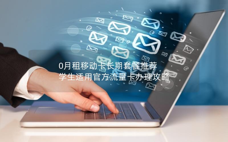 0月租移动卡长期套餐推荐  学生适用官方流量卡办理攻略