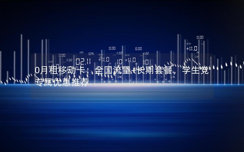 0月租移动卡：全国流量+长期套餐，学生党专属优惠推荐