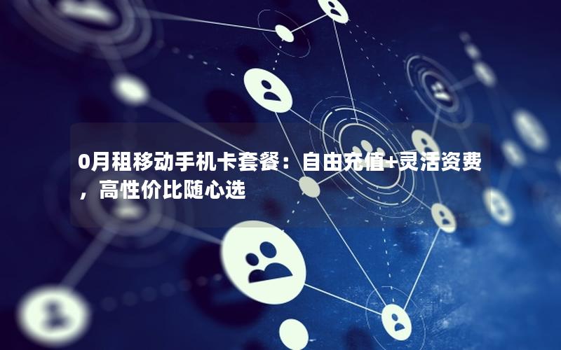 0月租移动手机卡套餐：自由充值+灵活资费，高性价比随心选