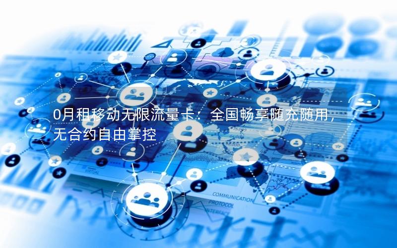 0月租移动无限流量卡：全国畅享随充随用，无合约自由掌控