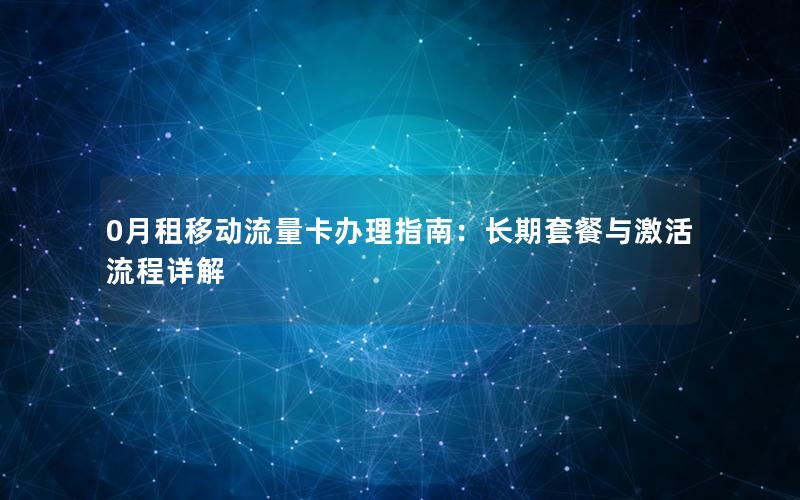 0月租移动流量卡办理指南：长期套餐与激活流程详解