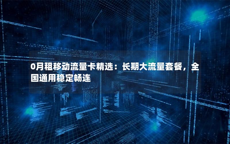 0月租移动流量卡精选：长期大流量套餐，全国通用稳定畅连