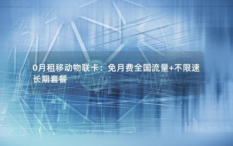 0月租移动物联卡：免月费全国流量+不限速长期套餐