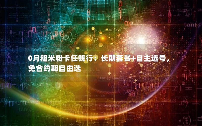 0月租米粉卡任我行：长期套餐+自主选号，免合约期自由选