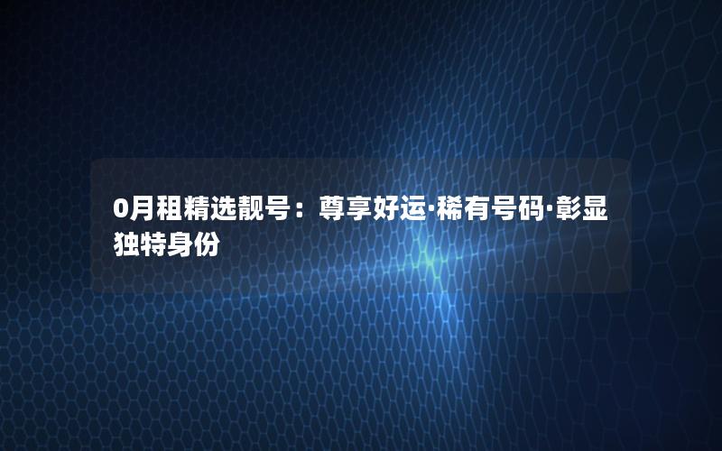 0月租精选靓号：尊享好运·稀有号码·彰显独特身份
