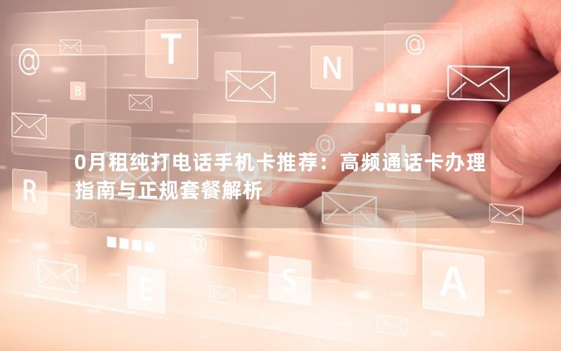 0月租纯打电话手机卡推荐：高频通话卡办理指南与正规套餐解析