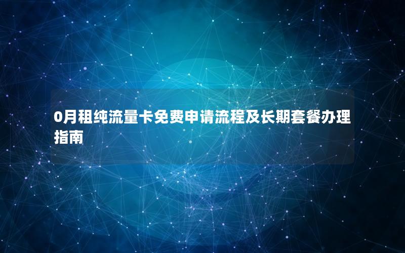 0月租纯流量卡免费申请流程及长期套餐办理指南