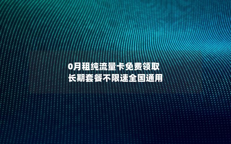 0月租纯流量卡免费领取  长期套餐不限速全国通用